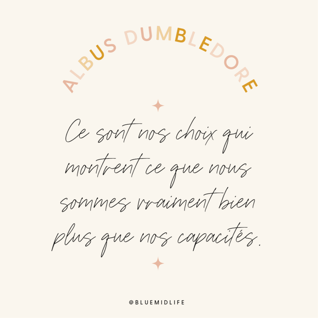 Albus Dumbledore : ce sont nos choix qui montrent ce nous sommes vraiment plus que nos capacités

Qu'avez-vous choisi dernièrement ? Pour vous ? Pour votre vie ?
Blue Midlife
Catherine BARLOY
Coach en bilan de compétences
Coach professionnel
Nancy