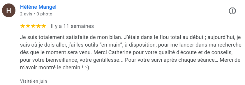 Je suis totalement satisfaite de mon bilan. J’étais dans le flou total au début ; aujourd’hui, je sais où je dois aller, j’ai les outils “en main”, à disposition, pour me lancer dans ma recherche dès que le moment sera venu. Merci Catherine pour votre qualité d’écoute et de conseils, pour votre bienveillance, votre gentillesse... Pour votre suivi après chaque séance… Merci de m'avoir montré le chemin ! :-)