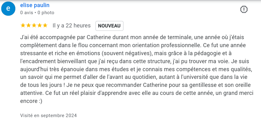 J'ai été accompagnée par Catherine durant mon année de terminale, une année où j'étais complètement dans le flou concernant mon orientation professionnelle. Ce fut une année stressante et riche en émotions (souvent négatives), mais grâce à la pédagogie et à l'encadrement bienveillant que j'ai reçu dans cette structure, j'ai pu trouver ma voie. Je suis aujourd'hui très épanouie dans mes études et je connais mes compétences et mes qualités, un savoir qui me permet d'aller de l'avant au quotidien, autant à l'université que dans la vie de tous les jours ! Je ne peux que recommander Catherine pour sa gentillesse et son oreille attentive. Ce fut un réel plaisir d'apprendre avec elle au cours de cette année, un grand merci encore :)